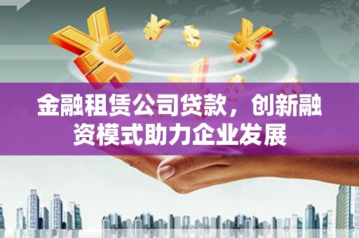 云霄金融租赁公司贷款，创新融资模式助力企业发展