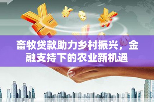 云霄畜牧贷款助力乡村振兴，金融支持下的农业新机遇