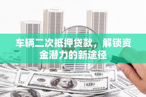 云霄车辆二次抵押贷款，解锁资金潜力的新途径