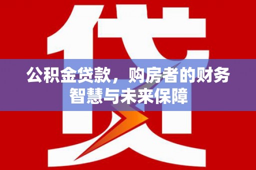 云霄公积金贷款，购房者的财务智慧与未来保障