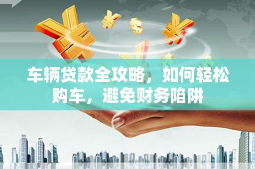 云霄车辆贷款全攻略，如何轻松购车，避免财务陷阱