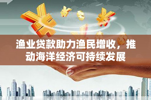 云霄渔业贷款助力渔民增收，推动海洋经济可持续发展